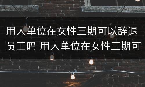 用人单位在女性三期可以辞退员工吗 用人单位在女性三期可以辞退员工吗