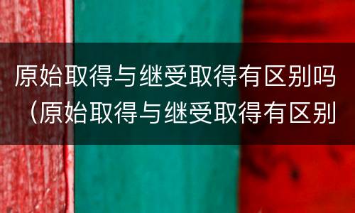 原始取得与继受取得有区别吗（原始取得与继受取得有区别吗对吗）