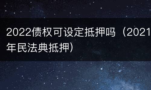 2022债权可设定抵押吗（2021年民法典抵押）