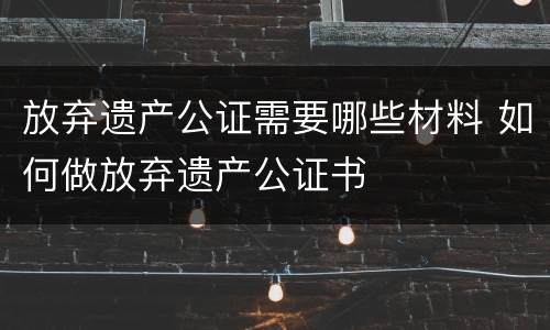 放弃遗产公证需要哪些材料 如何做放弃遗产公证书