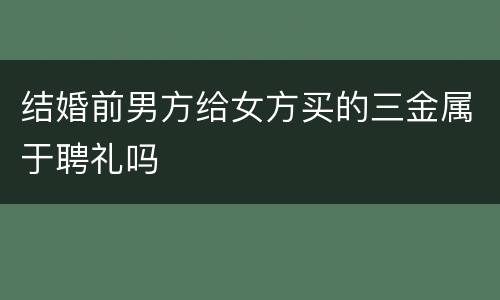 结婚前男方给女方买的三金属于聘礼吗