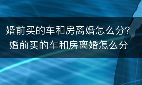 婚前买的车和房离婚怎么分？ 婚前买的车和房离婚怎么分