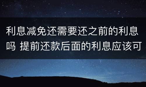 利息减免还需要还之前的利息吗 提前还款后面的利息应该可以减免的吧