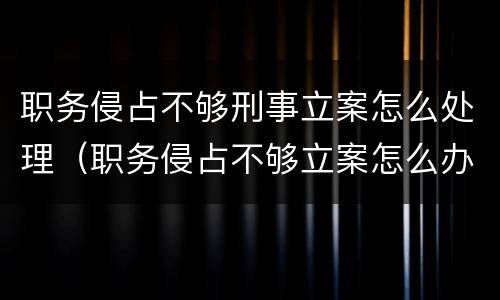 职务侵占不够刑事立案怎么处理（职务侵占不够立案怎么办）