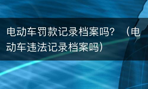 电动车罚款记录档案吗？（电动车违法记录档案吗）