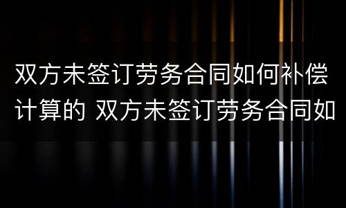 双方未签订劳务合同如何补偿计算的 双方未签订劳务合同如何补偿计算的劳动合同