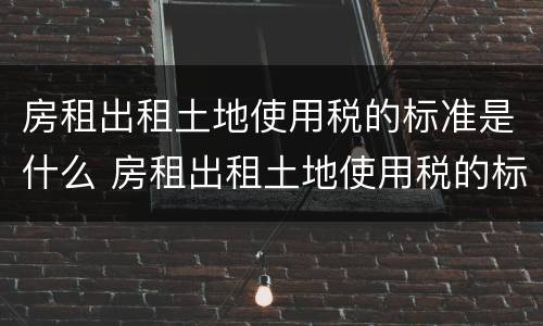 房租出租土地使用税的标准是什么 房租出租土地使用税的标准是什么啊