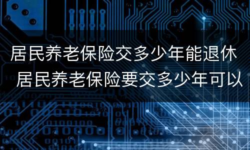 居民养老保险交多少年能退休 居民养老保险要交多少年可以退休