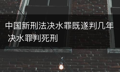 中国新刑法决水罪既遂判几年 决水罪判死刑