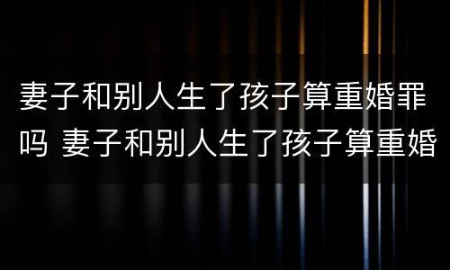 妻子和别人生了孩子算重婚罪吗 妻子和别人生了孩子算重婚罪吗知乎