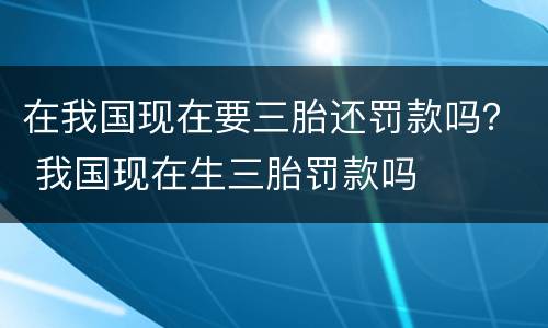 在我国现在要三胎还罚款吗？ 我国现在生三胎罚款吗