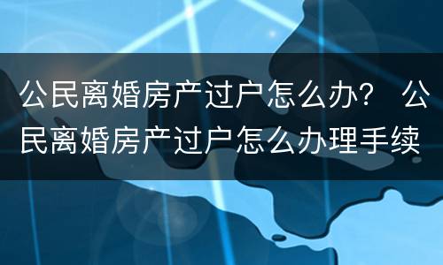 公民离婚房产过户怎么办？ 公民离婚房产过户怎么办理手续