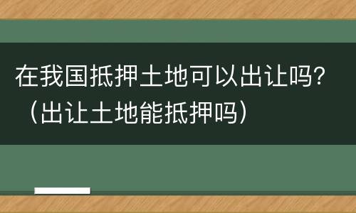 在我国抵押土地可以出让吗？（出让土地能抵押吗）