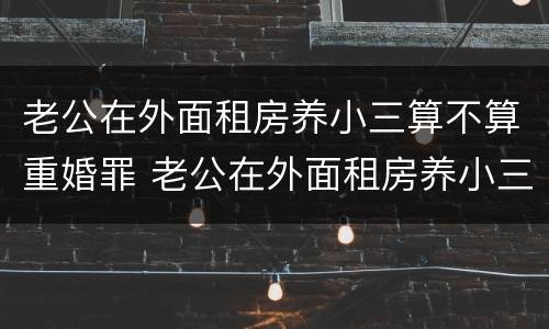 老公在外面租房养小三算不算重婚罪 老公在外面租房养小三算不算重婚罪呢