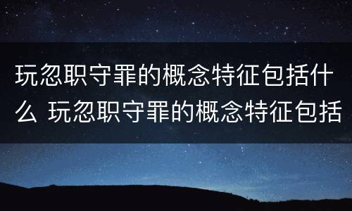 玩忽职守罪的概念特征包括什么 玩忽职守罪的概念特征包括什么内容