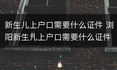 新生儿上户口需要什么证件 浏阳新生儿上户口需要什么证件