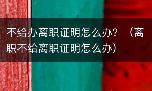 不给办离职证明怎么办？（离职不给离职证明怎么办）