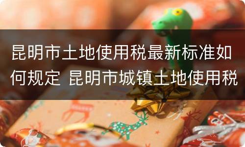 昆明市土地使用税最新标准如何规定 昆明市城镇土地使用税税率表最新