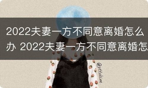 2022夫妻一方不同意离婚怎么办 2022夫妻一方不同意离婚怎么办呢