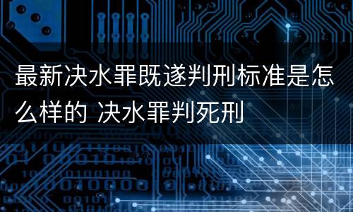 最新决水罪既遂判刑标准是怎么样的 决水罪判死刑