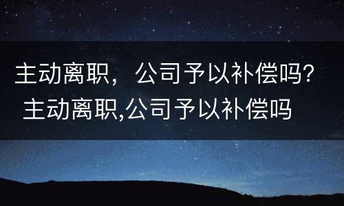 主动离职，公司予以补偿吗？ 主动离职,公司予以补偿吗