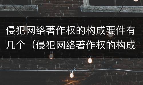 侵犯网络著作权的构成要件有几个（侵犯网络著作权的构成要件有几个要素）