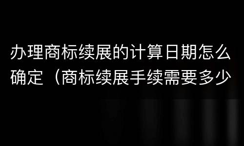 办理商标续展的计算日期怎么确定（商标续展手续需要多少时间才能完成使用）