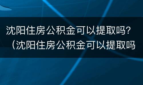 沈阳住房公积金可以提取吗？（沈阳住房公积金可以提取吗现在）