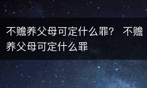 不赡养父母可定什么罪？ 不赡养父母可定什么罪