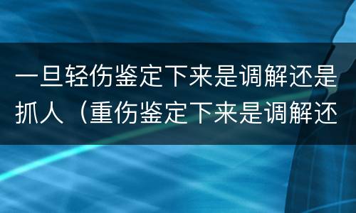 一旦轻伤鉴定下来是调解还是抓人（重伤鉴定下来是调解还是抓人）