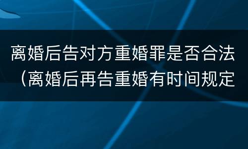 离婚后告对方重婚罪是否合法（离婚后再告重婚有时间规定的吗）