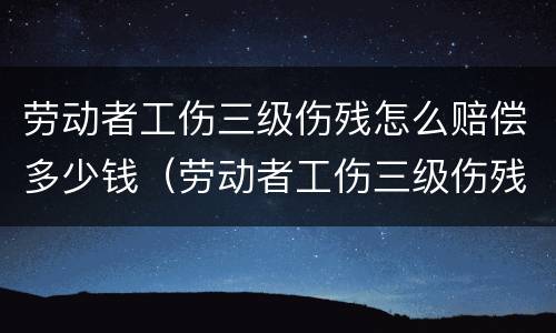 劳动者工伤三级伤残怎么赔偿多少钱（劳动者工伤三级伤残怎么赔偿多少钱一个月）