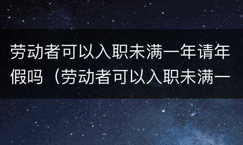 劳动者可以入职未满一年请年假吗（劳动者可以入职未满一年请年假吗怎么算）