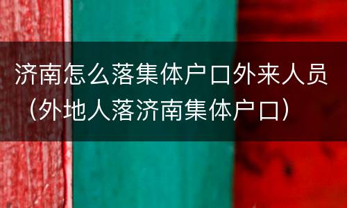 济南怎么落集体户口外来人员（外地人落济南集体户口）