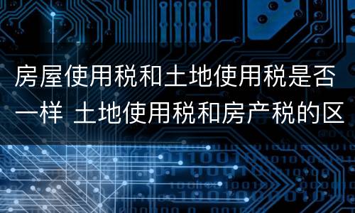 房屋使用税和土地使用税是否一样 土地使用税和房产税的区别