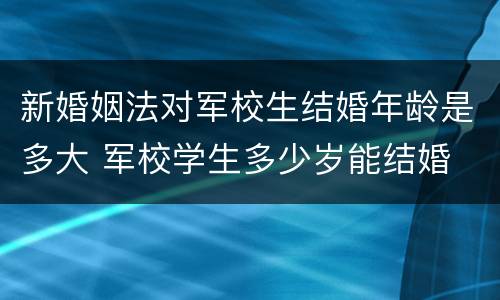 新婚姻法对军校生结婚年龄是多大 军校学生多少岁能结婚