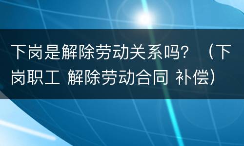 下岗是解除劳动关系吗？（下岗职工 解除劳动合同 补偿）