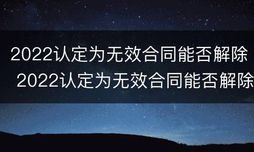 2022认定为无效合同能否解除 2022认定为无效合同能否解除劳动合同