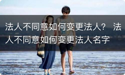 法人不同意如何变更法人？ 法人不同意如何变更法人名字