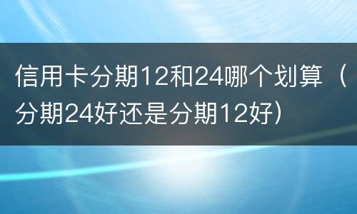 信用卡分期12和24哪个划算（分期24好还是分期12好）