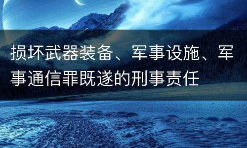 损坏武器装备、军事设施、军事通信罪既遂的刑事责任