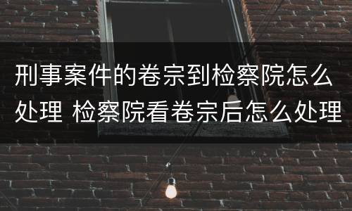 刑事案件的卷宗到检察院怎么处理 检察院看卷宗后怎么处理