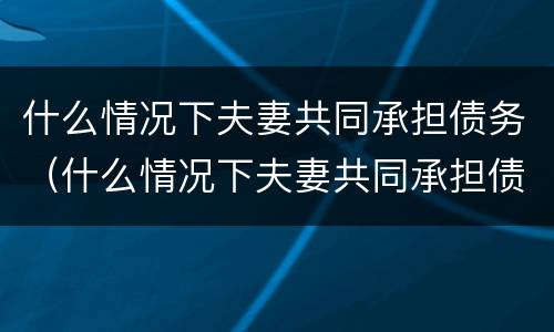 什么情况下夫妻共同承担债务（什么情况下夫妻共同承担债务呢）