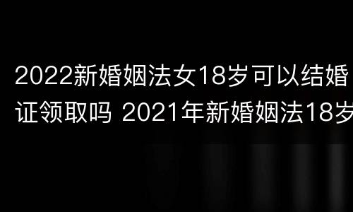 2022新婚姻法女18岁可以结婚证领取吗 2021年新婚姻法18岁可以领结婚证吗