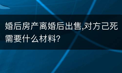 婚后房产离婚后出售,对方己死需要什么材料？