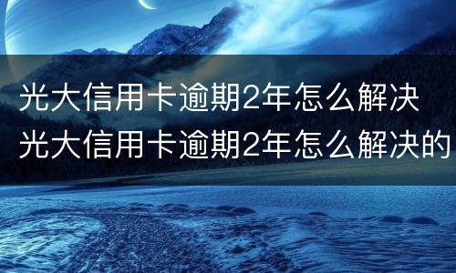 光大信用卡逾期2年怎么解决 光大信用卡逾期2年怎么解决的