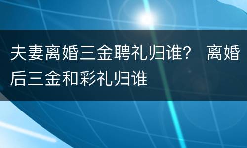 夫妻离婚三金聘礼归谁？ 离婚后三金和彩礼归谁