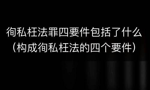 徇私枉法罪四要件包括了什么（构成徇私枉法的四个要件）