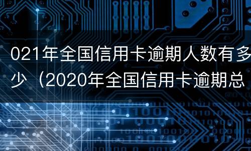 021年全国信用卡逾期人数有多少（2020年全国信用卡逾期总金额）