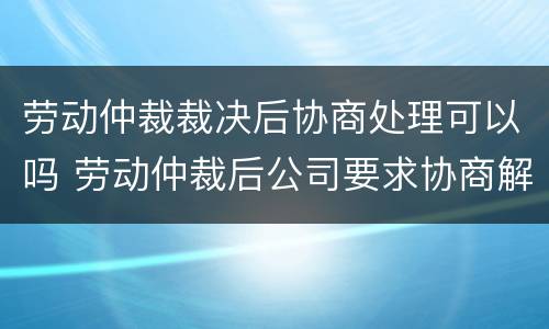 劳动仲裁裁决后协商处理可以吗 劳动仲裁后公司要求协商解决怎么办